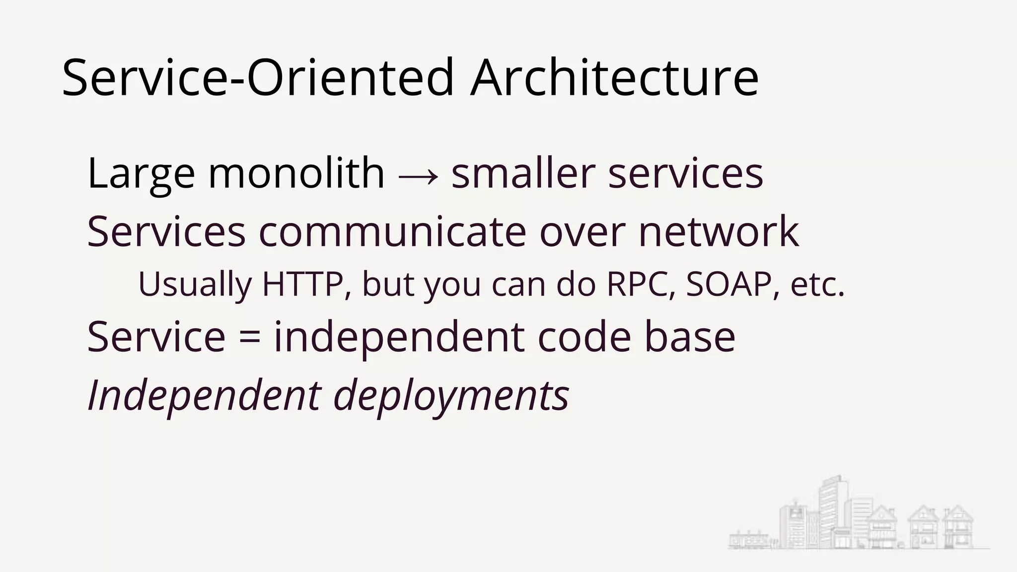 Service-Oriented Architecture
Large monolith → smaller services
Services communicate over network
Usually HTTP, but you can do RPC, SOAP, etc.
Service = independent code base
Independent deployments
 