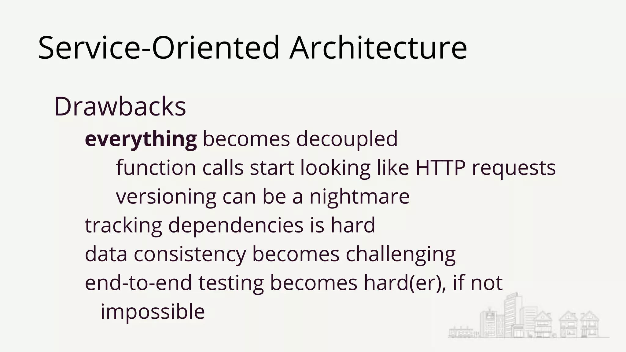 Service-Oriented Architecture
Drawbacks
everything becomes decoupled
function calls start looking like HTTP requests
versioning can be a nightmare
tracking dependencies is hard
data consistency becomes challenging
end-to-end testing becomes hard(er), if not
impossible
 