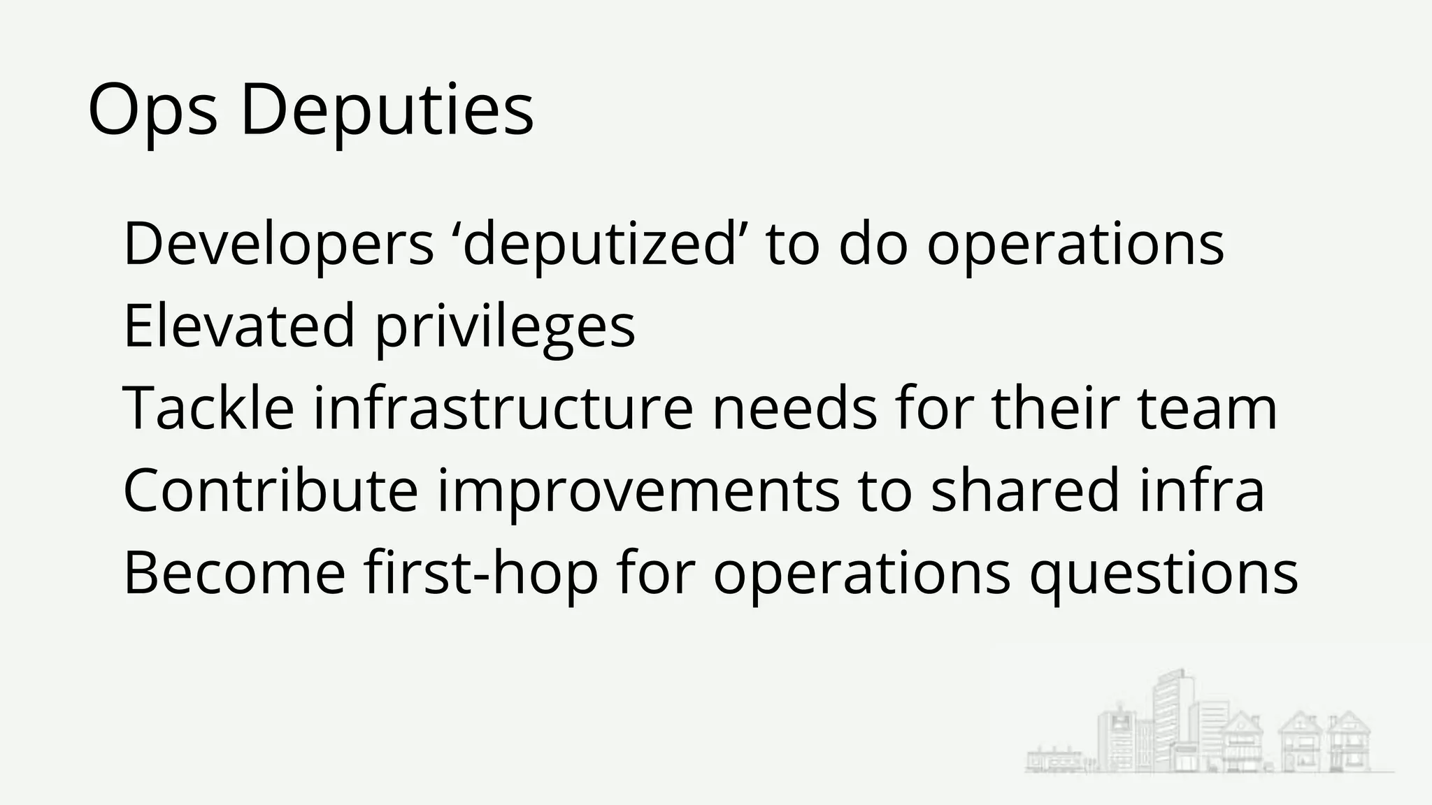 Ops Deputies
Developers ‘deputized’ to do operations
Elevated privileges
Tackle infrastructure needs for their team
Contribute improvements to shared infra
Become first-hop for operations questions
 