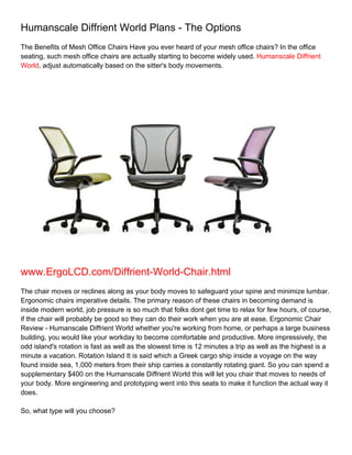 Humanscale Diffrient World Plans - The Options
The Benefits of Mesh Office Chairs Have you ever heard of your mesh office chairs? In the office
seating, such mesh office chairs are actually starting to become widely used. Humanscale Diffrient
World, adjust automatically based on the sitter's body movements.




www.ErgoLCD.com/Diffrient-World-Chair.html
The chair moves or reclines along as your body moves to safeguard your spine and minimize lumbar.
Ergonomic chairs imperative details. The primary reason of these chairs in becoming demand is
inside modern world, job pressure is so much that folks dont get time to relax for few hours, of course,
if the chair will probably be good so they can do their work when you are at ease. Ergonomic Chair
Review - Humanscale Diffrient World whether you're working from home, or perhaps a large business
building, you would like your workday to become comfortable and productive. More impressively, the
odd island's rotation is fast as well as the slowest time is 12 minutes a trip as well as the highest is a
minute a vacation. Rotation Island It is said which a Greek cargo ship inside a voyage on the way
found inside sea, 1,000 meters from their ship carries a constantly rotating giant. So you can spend a
supplementary $400 on the Humanscale Diffrient World this will let you chair that moves to needs of
your body. More engineering and prototyping went into this seats to make it function the actual way it
does.

So, what type will you choose?
 