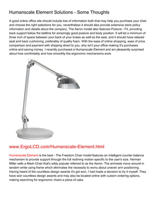 Humanscale Element Solutions - Some Thoughts
A good online office site should include lots of information both that may help you purchase your chair
and choose the right selections for you, nevertheless it should also provide extensive store policy
information and details about the company. The Aeron model also features Posture - Fit, providing
back support below the beltline for amazingly good posture and body position. It will let a minimum of
three inch of space between your back of your knees as well as the seat, and it should have relaxed
seat and back cushioning, preferably of quality foam. With the ease of online shopping, ease of price
comparison and payment with shipping direct to you, why isn't your office making it's purchases
online and saving money. I recently purchased a Humanscale Element and am pleasantly surprised
about how comfortably and how smoothly the ergonomic mechanisms work.




www.ErgoLCD.com/Humanscale-Element.html
Humanscale Element is the best - The Freedom Chair model features an intelligent counter balance
mechanism to provide support through the full reclining motion specific to the user's size. Herman
Miller sells a Mesh Chair that's wildy popular referred to as the Aeron. The armrests move around in
tandem while using frame which eliminates the necessity to worry about uneven arm positioning.
Having heard of the countless design awards it's got won, I had made a decision to try it myself. They
have won countless design awards and may also be located online with custom ordering options,
making searching for ergonomic chairs a piece of cake.
 