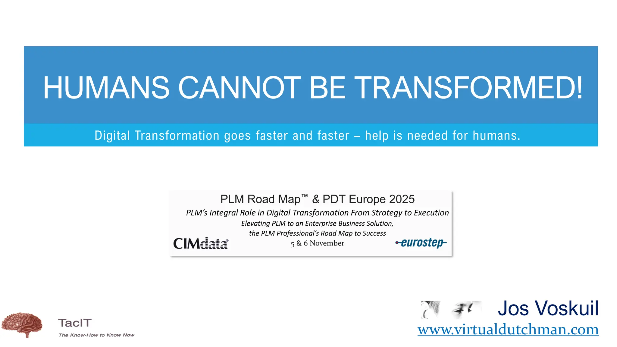 Digital Transformation goes faster and faster – help is needed for humans.
HUMANS CANNOT BE TRANSFORMED!
Jos Voskuil
www.virtualdutchman.com
PLM Road Map & PDT Europe 2025
PLM’s Integral Role in Digital Transformation From Strategy to Execution
Elevating PLM to an Enterprise Business Solution,
the PLM Professional’s Road Map to Success
5 & 6 November
 
