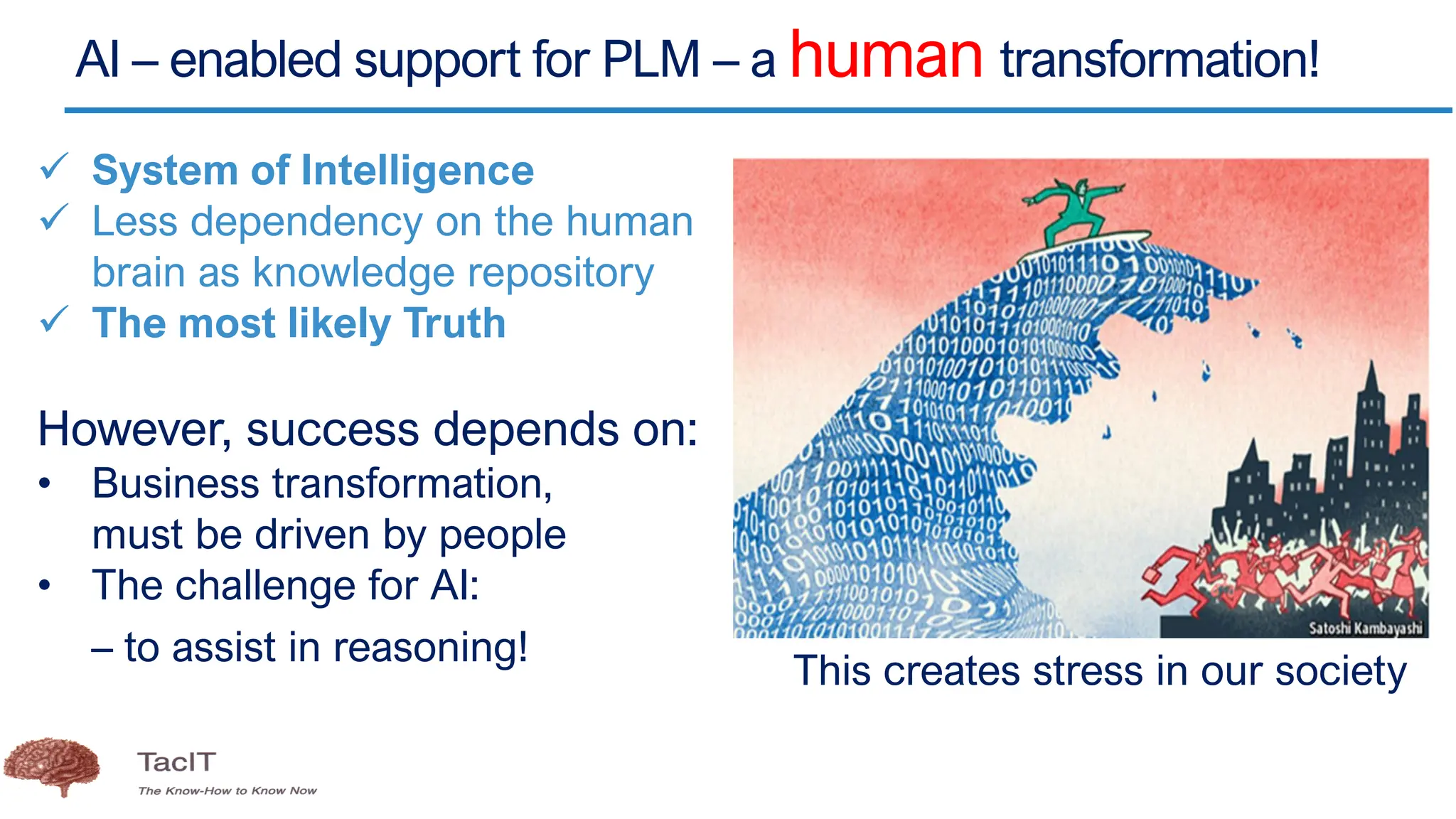 AI – enabled support for PLM – a human transformation!
✓ System of Intelligence
✓ Less dependency on the human
brain as knowledge repository
✓ The most likely Truth
However, success depends on:
• Business transformation,
must be driven by people
• The challenge for AI:
– to assist in reasoning!
This creates stress in our society
 