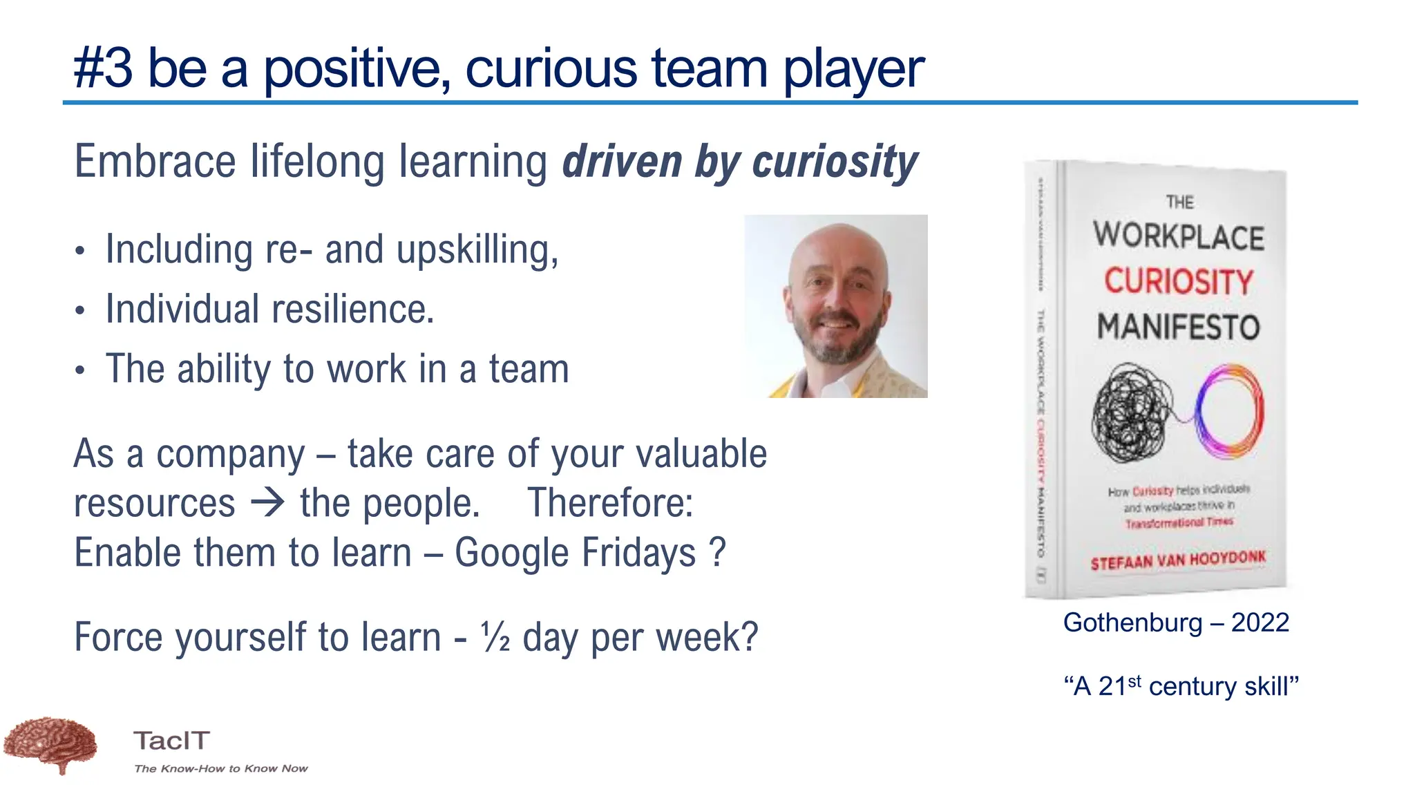 #3 be a positive, curious team player
Embrace lifelong learning driven by curiosity
• Including re- and upskilling,
• Individual resilience.
• The ability to work in a team
As a company – take care of your valuable
resources → the people. Therefore:
Enable them to learn – Google Fridays ?
Force yourself to learn - ½ day per week? Gothenburg – 2022
“A 21st century skill”
 