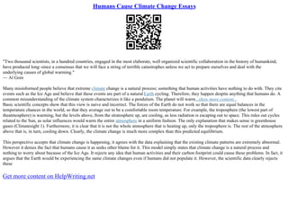 Humans Cause Climate Change Essays
"Two thousand scientists, in a hundred countries, engaged in the most elaborate, well organized scientific collaboration in the history of humankind,
have produced long–since a consensus that we will face a string of terrible catastrophes unless we act to prepare ourselves and deal with the
underlying causes of global warming."
–– Al Gore
Many misinformed people believe that extreme climate change is a natural process; something that human activities have nothing to do with. They cite
events such as the Ice Age and believe that these events are part of a natural Earth cycling. Therefore, they happen despite anything that humans do. A
common misunderstanding of the climate system characterizes it like a pendulum. The planet will warm...show more content...
Basic scientific concepts show that this view is naive and incorrect. The forces of the Earth do not work so that there are equal balances in the
temperature chances in the world, so that they average out to be a comfortable room temperature. For example, the troposphere (the lowest part of
theatmosphere) is warming, but the levels above, from the stratosphere up, are cooling, as less radiation is escaping out to space. This rules out cycles
related to the Sun, as solar influences would warm the entire atmosphere in a uniform fashion. The only explanation that makes sense is greenhouse
gases (Climatesight 1). Furthermore, it is clear that it is not the whole atmosphere that is heating up, only the troposphere is. The rest of the atmosphere
above that is, in turn, cooling down. Clearly, the climate change is much more complex than this predicted equilibrium.
This perspective accepts that climate change is happening, it agrees with the data explaining that the existing climate patterns are extremely abnormal.
However it denies the fact that humans cause it as seeks other blame for it. This model simply states that climate change is a natural process and
nothing to worry about because of the Ice Age. It rejects any idea that human activities and their carbon footprint could cause these problems. In fact, it
argues that the Earth would be experiencing the same climate changes even if humans did not populate it. However, the scientific data clearly rejects
these
Get more content on HelpWriting.net
 
