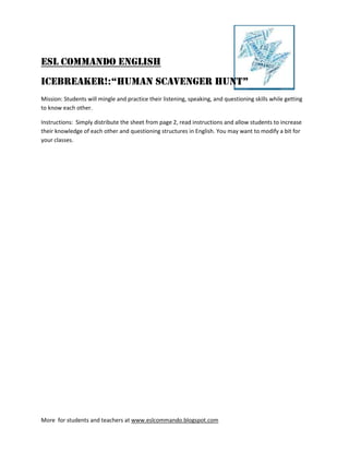 ESL Commando English
ICEBreaker!:“Human Scavenger Hunt”
Mission: Students will mingle and practice their listening, speaking, and questioning skills while getting
to know each other.

Instructions: Simply distribute the sheet from page 2, read instructions and allow students to increase
their knowledge of each other and questioning structures in English. You may want to modify a bit for
your classes.




More for students and teachers at www.eslcommando.blogspot.com
 