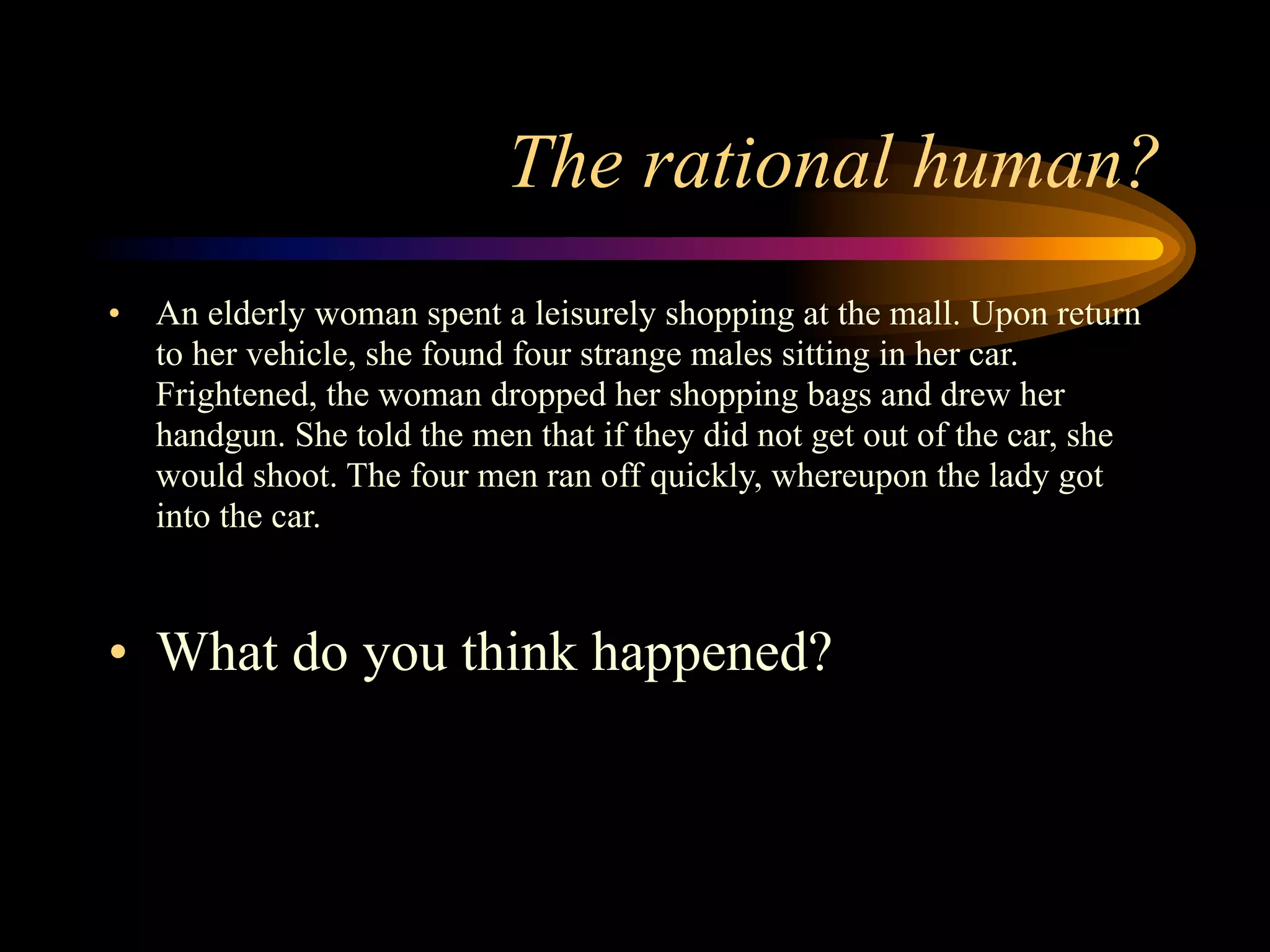 The rational human?
•   An elderly woman spent a leisurely shopping at the mall. Upon return
    to her vehicle, she found four strange males sitting in her car.
    Frightened, the woman dropped her shopping bags and drew her
    handgun. She told the men that if they did not get out of the car, she
    would shoot. The four men ran off quickly, whereupon the lady got
    into the car.



• What do you think happened?
 