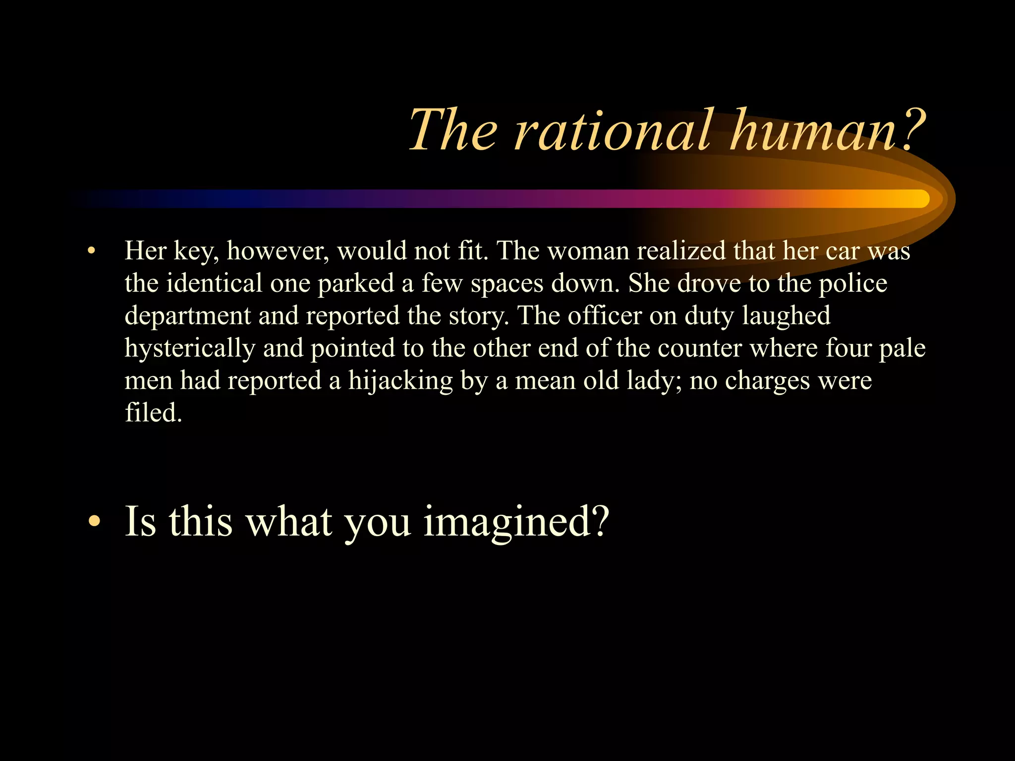 The rational human?
•   Her key, however, would not fit. The woman realized that her car was
    the identical one parked a few spaces down. She drove to the police
    department and reported the story. The officer on duty laughed
    hysterically and pointed to the other end of the counter where four pale
    men had reported a hijacking by a mean old lady; no charges were
    filed.



• Is this what you imagined?
 
