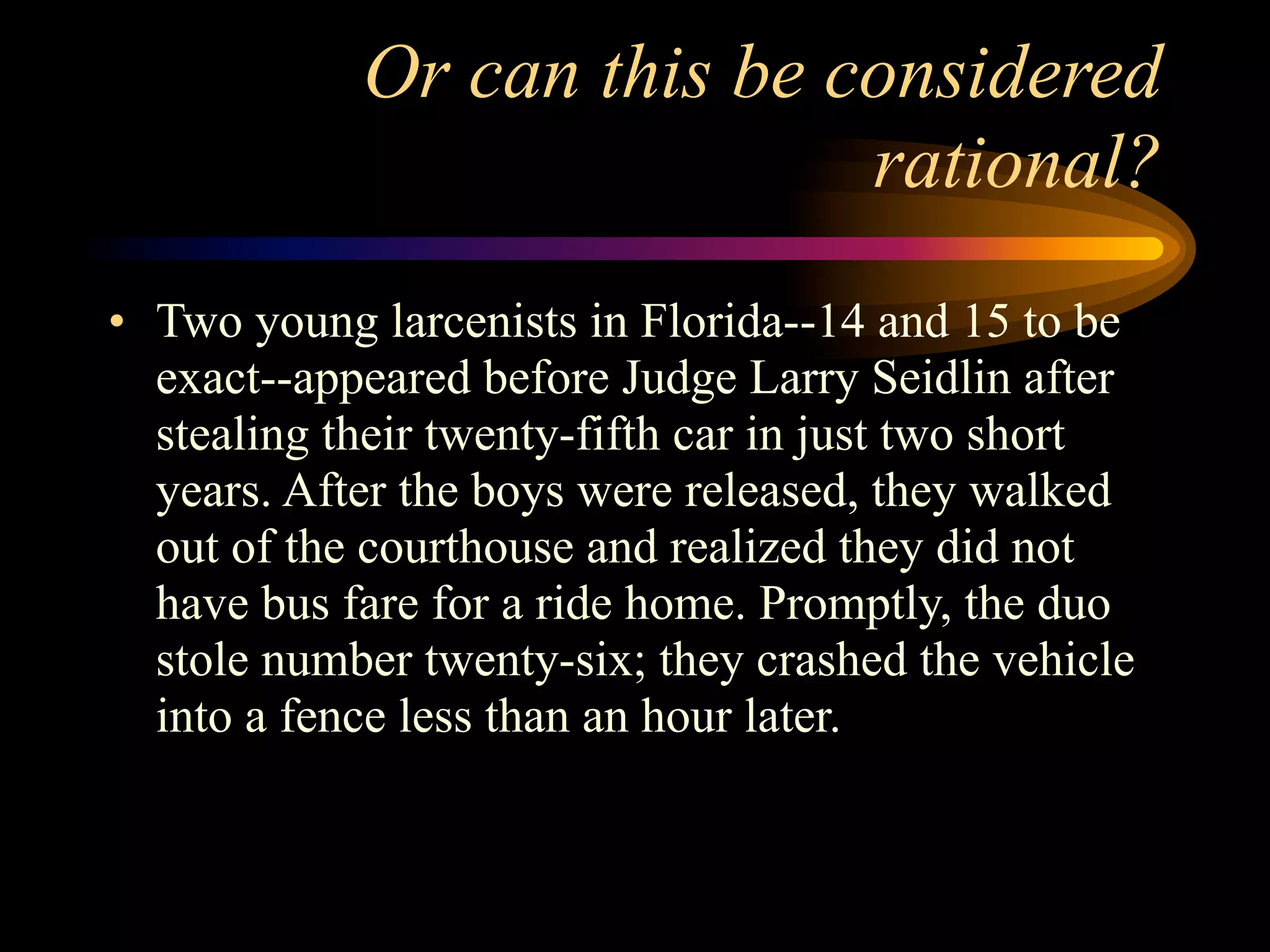Or can this be considered
                            rational?
• Two young larcenists in Florida--14 and 15 to be
  exact--appeared before Judge Larry Seidlin after
  stealing their twenty-fifth car in just two short
  years. After the boys were released, they walked
  out of the courthouse and realized they did not
  have bus fare for a ride home. Promptly, the duo
  stole number twenty-six; they crashed the vehicle
  into a fence less than an hour later.
 