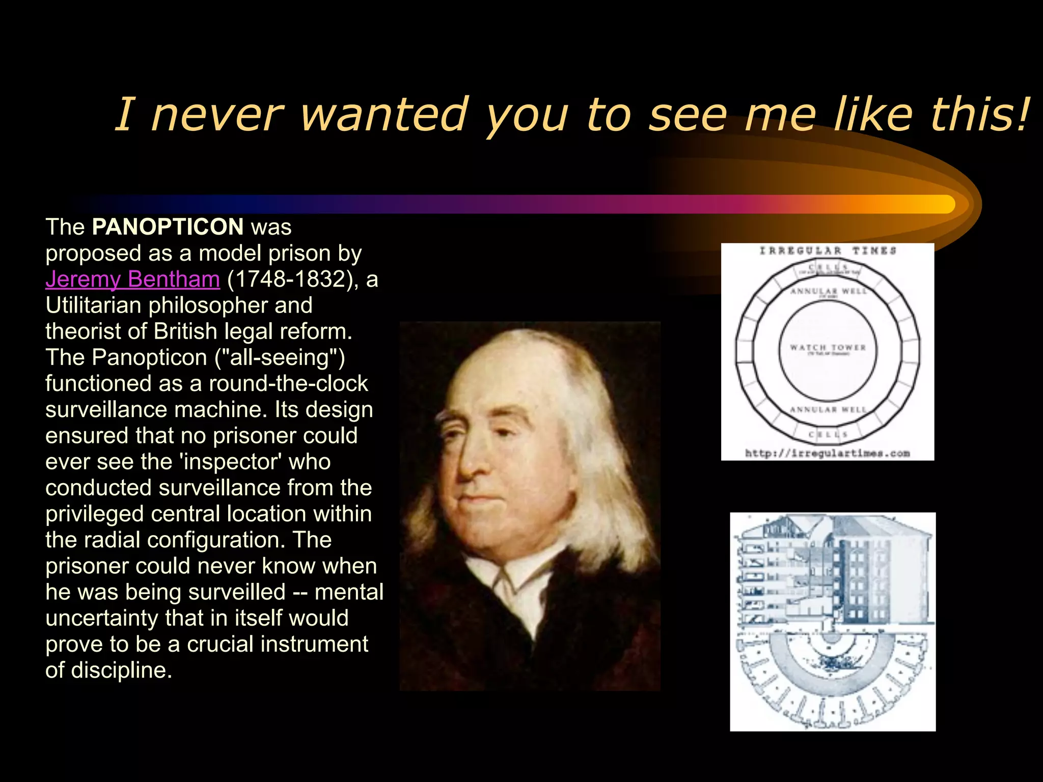 I never wanted you to see me like this!

The PANOPTICON was
proposed as a model prison by
Jeremy Bentham (1748-1832), a
Utilitarian philosopher and
theorist of British legal reform.
The Panopticon ("all-seeing")
functioned as a round-the-clock
surveillance machine. Its design
ensured that no prisoner could
ever see the 'inspector' who
conducted surveillance from the
privileged central location within
the radial configuration. The
prisoner could never know when
he was being surveilled -- mental
uncertainty that in itself would
prove to be a crucial instrument
of discipline.
 