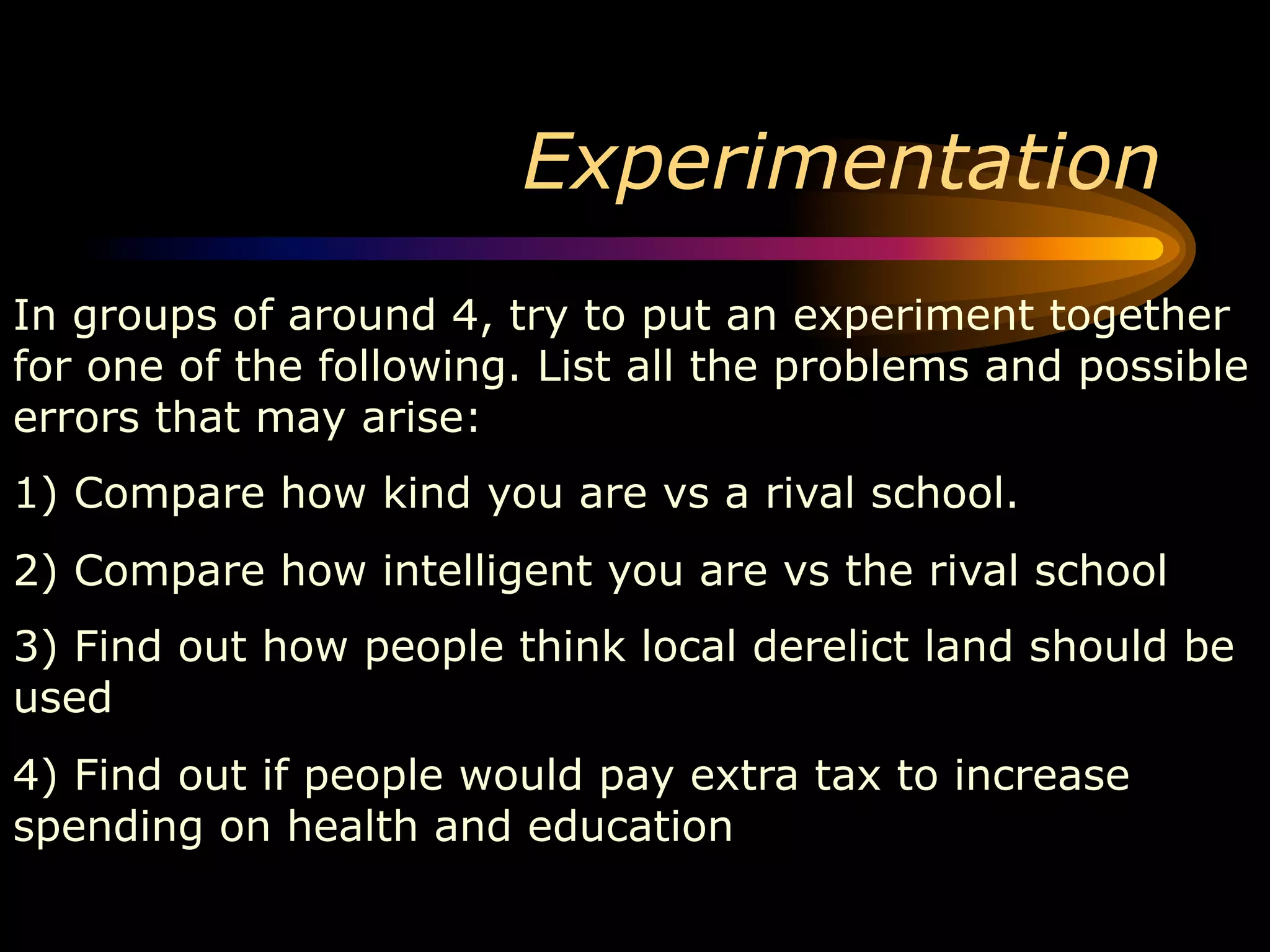 Experimentation
In groups of around 4, try to put an experiment together
for one of the following. List all the problems and possible
errors that may arise:
1) Compare how kind you are vs a rival school.
2) Compare how intelligent you are vs the rival school
3) Find out how people think local derelict land should be
used
4) Find out if people would pay extra tax to increase
spending on health and education
 