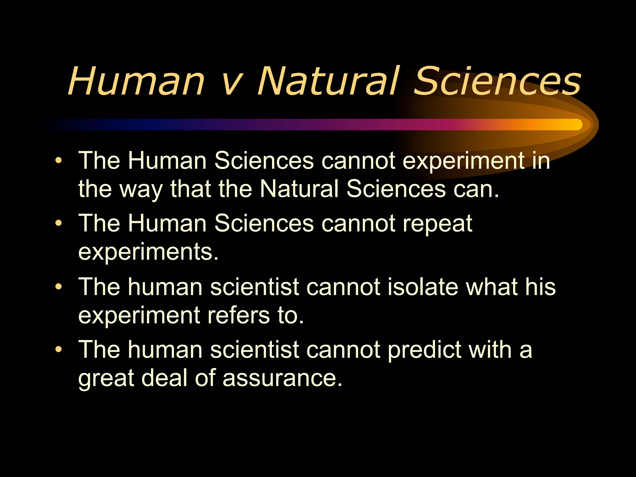 Human v Natural Sciences
• The Human Sciences cannot experiment in
  the way that the Natural Sciences can.
• The Human Sciences cannot repeat
  experiments.
• The human scientist cannot isolate what his
  experiment refers to.
• The human scientist cannot predict with a
  great deal of assurance.
 