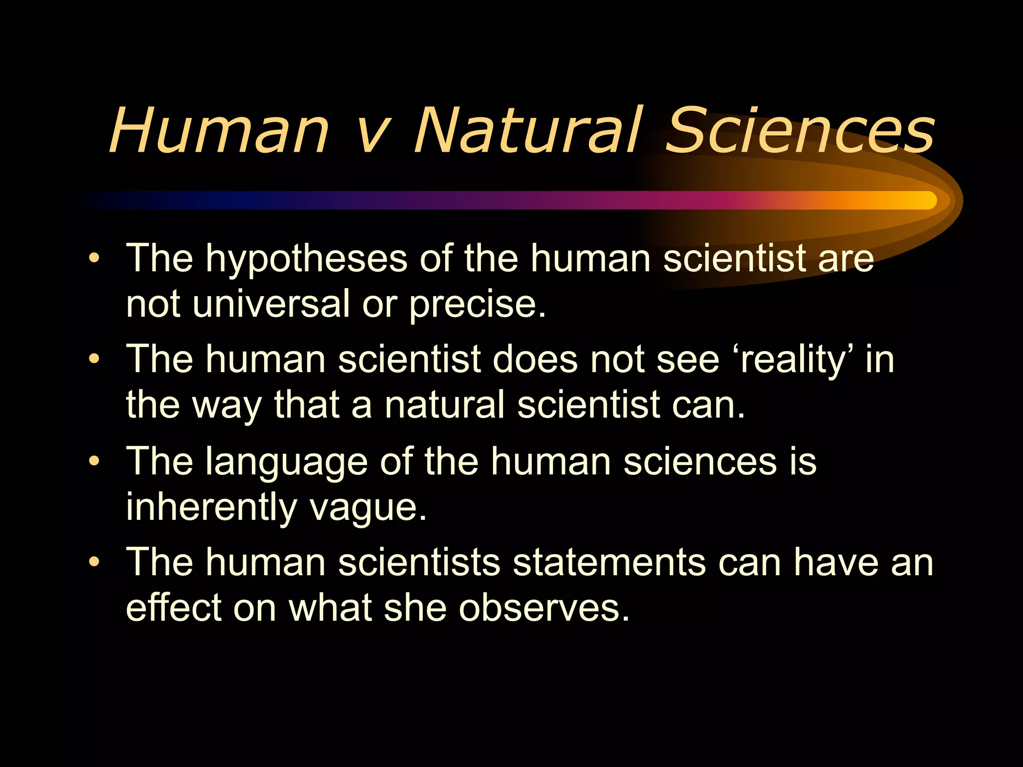 Human v Natural Sciences
• The hypotheses of the human scientist are
  not universal or precise.
• The human scientist does not see ‘reality’ in
  the way that a natural scientist can.
• The language of the human sciences is
  inherently vague.
• The human scientists statements can have an
  effect on what she observes.
 