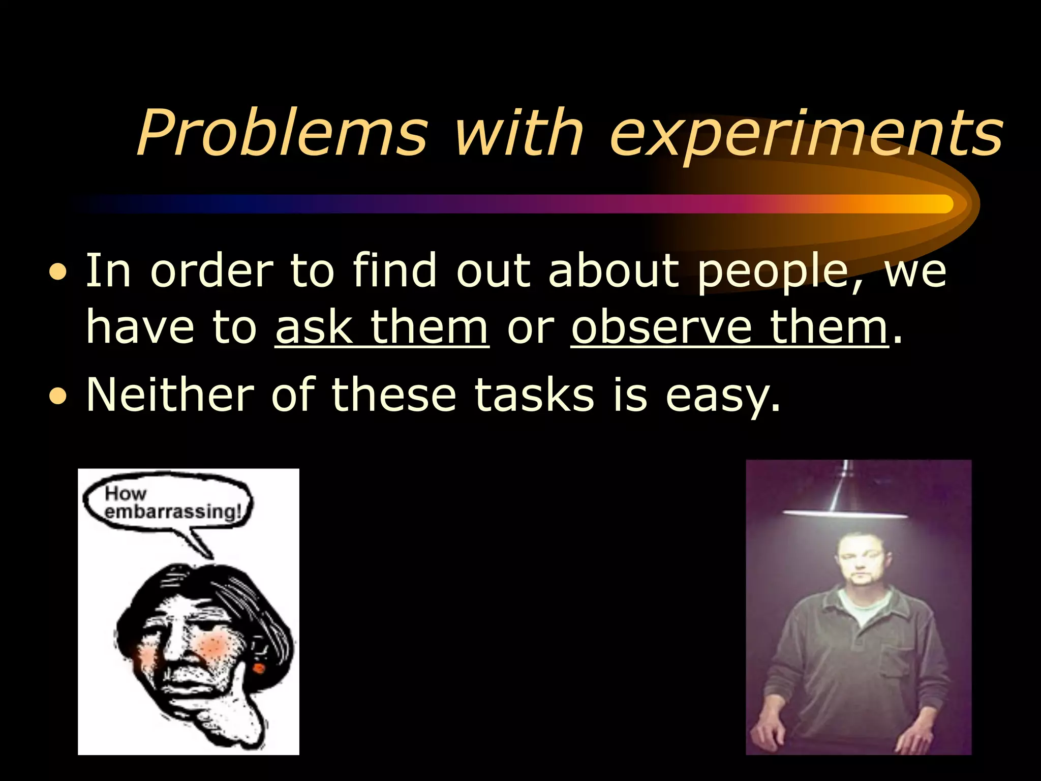 Problems with experiments

• In order to find out about people, we
  have to ask them or observe them.
• Neither of these tasks is easy.
 