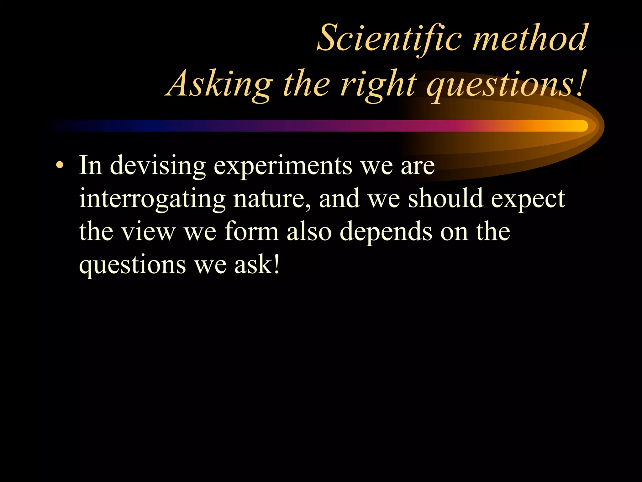 Scientific method
         Asking the right questions!

• In devising experiments we are
  interrogating nature, and we should expect
  the view we form also depends on the
  questions we ask!
 