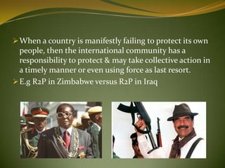 When a country is manifestly failing to protect its own
people, then the international community has a
responsibility to protect & may take collective action in
a timely manner or even using force as last resort.
E.g R2P in Zimbabwe versus R2P in Iraq
 