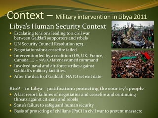 Context – Military intervention in Libya 2011
Libya’s Human Security Context
 Escalating tensions leading to a civil war
between Gaddafi supporters and rebels
 UN Security Council Resolution 1973
 Negotiations for a ceasefire failed
 Intervention led by a coalition (US, UK, France,
Canada….) – NATO later assumed command
 Involved naval and air-force strikes against
Gaddafi’s military facilities.
 After the death of Gaddafi, NATO set exit date
RtoP – in Libya – justification: protecting the country’s people
 A last resort: failures of negotiation and ceasefire and continuing
threats against citizens and rebels
 State’s failure to safeguard human security
 Basis of protecting of civilians (PoC) in civil war to prevent massacre
 