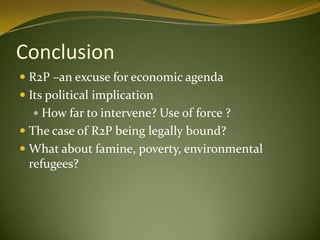 Conclusion
 R2P –an excuse for economic agenda
 Its political implication
 How far to intervene? Use of force ?
 The case of R2P being legally bound?
 What about famine, poverty, environmental
refugees?
 