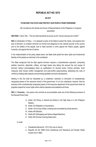 Page 1 of 21
REPUBLIC ACT NO. 9372
AN ACT
TO SECURE THE STATE AND PROTECT OUR PEOPLE FROM TERRORISM
Be it enacted by the Senate and House of Representatives of the Philippines in Congress
assembled:
SECTION 1. Short Title. – This Act shall henceforth be known as the “Human Security Act of 2007.”
SEC. 2. Declaration of Policy. – It is declared a policy of the State to protect life, liberty, and property from
acts of terrorism, to condemn terrorism as inimical and dangerous to the national security of the country
and to the welfare of the people, and to make terrorism a crime against the Filipino people, against
humanity, and against the law of nations.
In the implementation of the policy stated above, the State shall uphold the basic rights and fundamental
liberties of the people as enshrined in the constitution.
The State recognizes that the fight against terrorism requires a comprehensive approach, comprising
political, economic, diplomatic, military, and legal means duly taking into account the root causes of
terrorism without acknowledging these as justifications for terrorist and/or criminal activities. Such
measures shall include conflict management and post-conflict peace-building, addressing the roots of
conflict by building state capacity and promoting equitable economic development.
Nothing in this Act shall be interpreted as a curtailment, restriction or diminution of constitutionally
recognized powers of the executive branch of the government. It is to be understood, however, that the
exercise of the constitutionally recognized powers of the executive department of the government shall not
prejudice respect for human rights which shall be absolute and protected at all times.
SEC. 3. Terrorism. – Any person who commits an act punishable under any of the following provisions of
the Revised Penal Code:
A. Article 122 (Piracy in General and Mutiny in the High Seas or in the Philippine
Waters);
B. Article 134 (Rebellion or Insurrection);
C. Article 134-a (Coup d‘Etat), including acts committed by private persons;
D. Article 248 (Murder);
E. Article 267 (Kidnapping and Serious Illegal Detention);
F. Article 324 (Crimes Involving Destruction,
or under
1. Presidential Decree No. 1613 (The Law on Arson);
2. Republic Act No. 6969 (Toxic Substances and Hazardous and Nuclear Waste
Control Act of 1990);
 