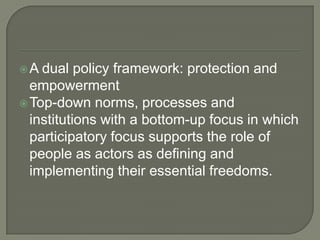 A

dual policy framework: protection and
empowerment
 Top-down norms, processes and
institutions with a bottom-up focus in which
participatory focus supports the role of
people as actors as defining and
implementing their essential freedoms.

 