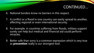 CONTINUED…
6. National borders know no barriers in this respect.
7. A conflict or a flood in one country can easily spread to another,
affecting regional or even international security.
8. For example, in countries suffering from floods, military support
surely can help but medical and financial aid could perform
miracles.
9. Better safe than sorry is a common expression which is very true
as prevention really is our strongest tool.
 