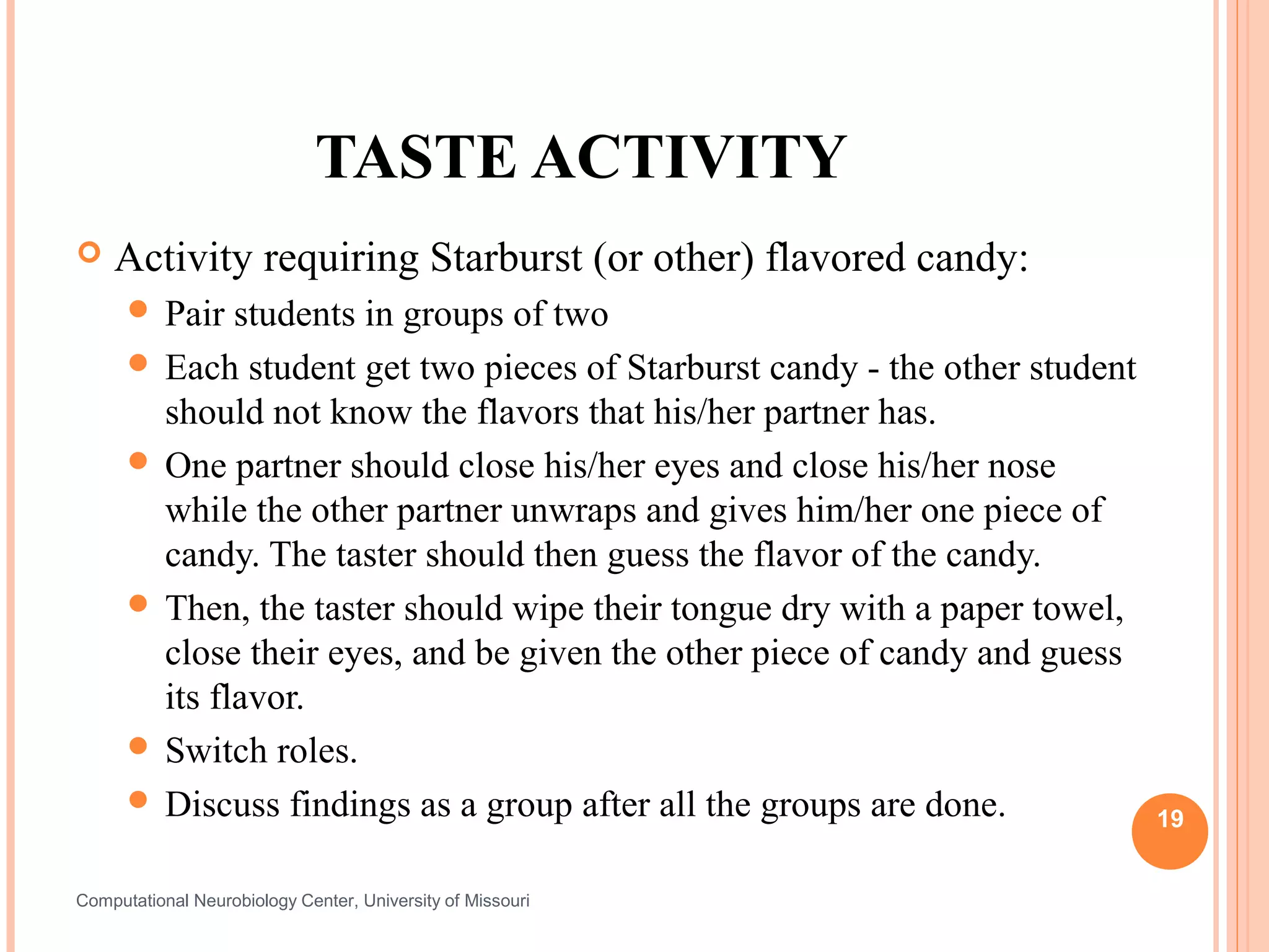TASTE ACTIVITY
   Activity requiring Starburst (or other) flavored candy:
       Pair  students in groups of two
       Each student get two pieces of Starburst candy - the other student
        should not know the flavors that his/her partner has.
       One partner should close his/her eyes and close his/her nose
        while the other partner unwraps and gives him/her one piece of
        candy. The taster should then guess the flavor of the candy.
       Then, the taster should wipe their tongue dry with a paper towel,
        close their eyes, and be given the other piece of candy and guess
        its flavor.
       Switch roles.
       Discuss findings as a group after all the groups are done.
                                                                             19


Computational Neurobiology Center, University of Missouri
 