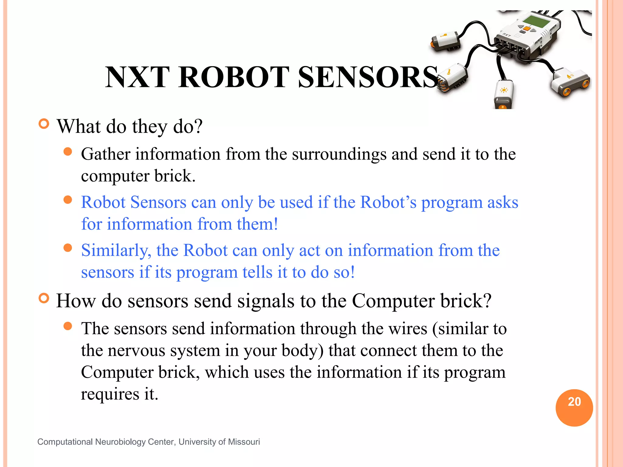 NXT ROBOT SENSORS
   What do they do?
       Gather  information from the surroundings and send it to the
        computer brick.
       Robot Sensors can only be used if the Robot’s program asks
        for information from them!
       Similarly, the Robot can only act on information from the
        sensors if its program tells it to do so!
   How do sensors send signals to the Computer brick?
       The     sensors send information through the wires (similar to
           the nervous system in your body) that connect them to the
           Computer brick, which uses the information if its program
           requires it.                                                  20


Computational Neurobiology Center, University of Missouri
 
