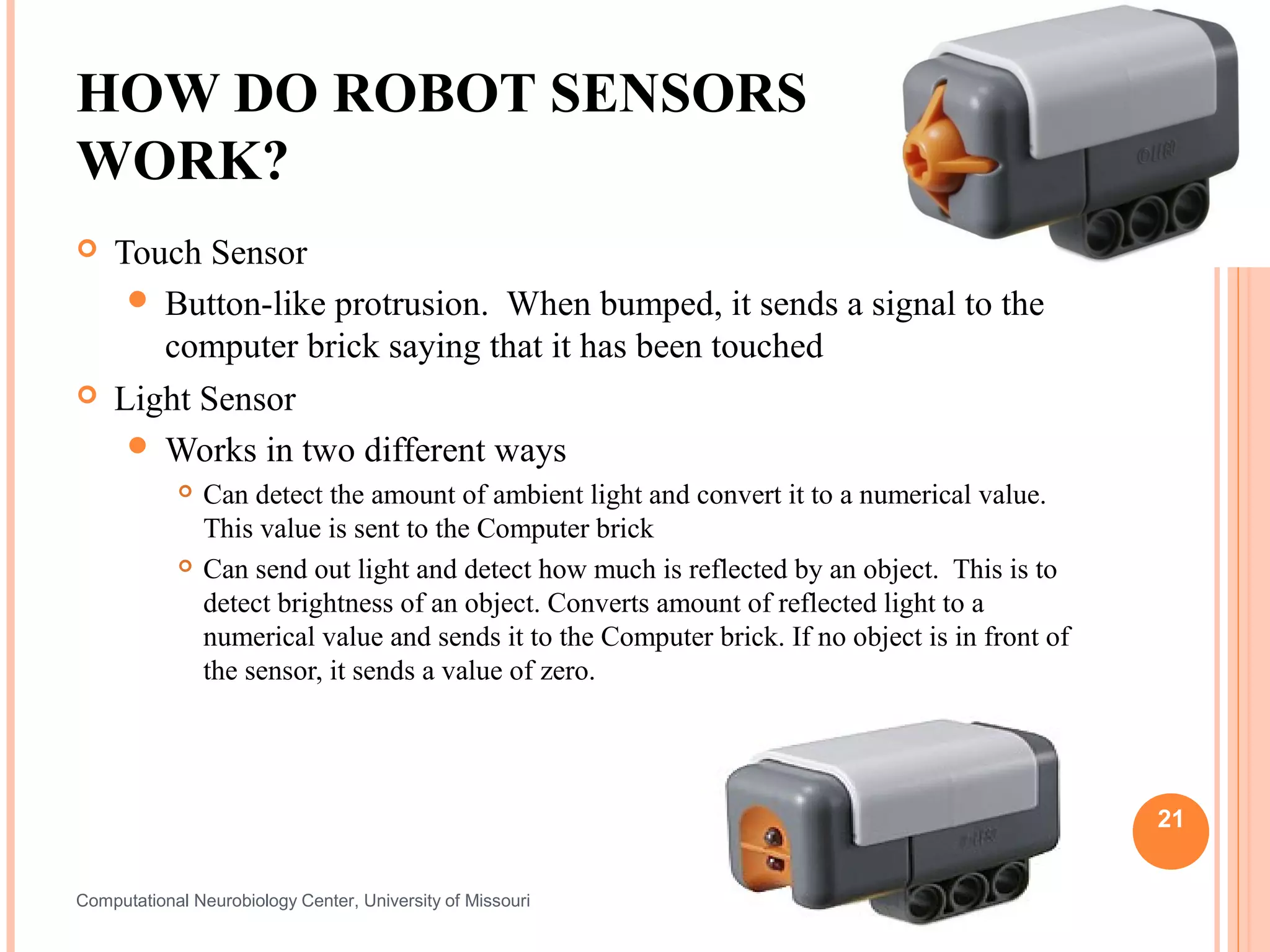 HOW DO ROBOT SENSORS
WORK?
   Touch Sensor
      Button-like protrusion. When bumped, it sends a signal to the
       computer brick saying that it has been touched
   Light Sensor
      Works in two different ways
               Can detect the amount of ambient light and convert it to a numerical value.
                This value is sent to the Computer brick
               Can send out light and detect how much is reflected by an object. This is to
                detect brightness of an object. Converts amount of reflected light to a
                numerical value and sends it to the Computer brick. If no object is in front of
                the sensor, it sends a value of zero.




                                                                                                  21


Computational Neurobiology Center, University of Missouri
 