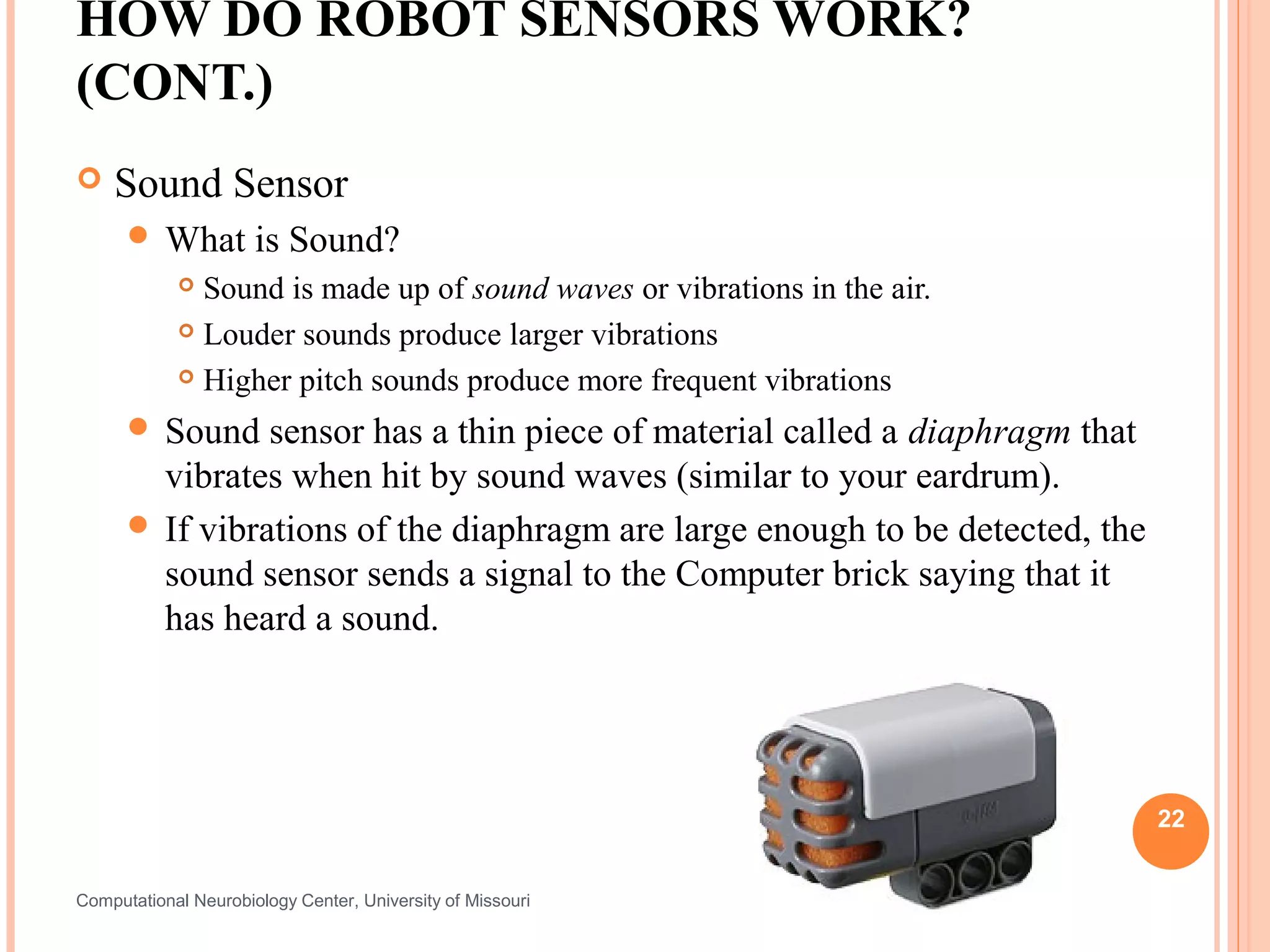 HOW DO ROBOT SENSORS WORK?
(CONT.)
   Sound Sensor
       What          is Sound?
             Sound is made up of sound waves or vibrations in the air.
             Louder sounds produce larger vibrations

             Higher pitch sounds produce more frequent vibrations

       Sound   sensor has a thin piece of material called a diaphragm that
        vibrates when hit by sound waves (similar to your eardrum).
       If vibrations of the diaphragm are large enough to be detected, the
        sound sensor sends a signal to the Computer brick saying that it
        has heard a sound.




                                                                              22


Computational Neurobiology Center, University of Missouri
 