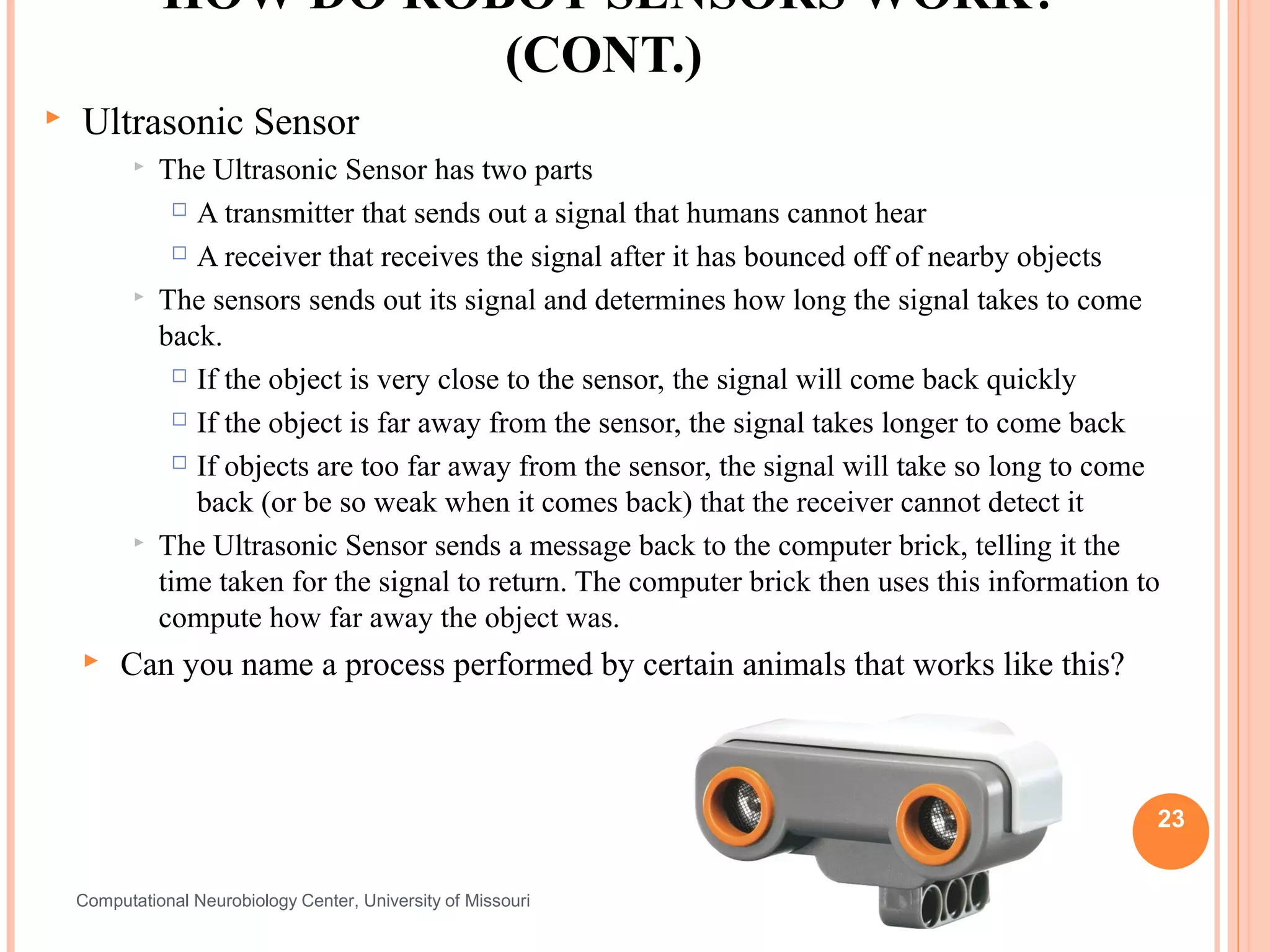 HOW DO ROBOT SENSORS WORK?
                         (CONT.)
   Ultrasonic Sensor
              The Ultrasonic Sensor has two parts
                  A transmitter that sends out a signal that humans cannot hear

                  A receiver that receives the signal after it has bounced off of nearby objects

              The sensors sends out its signal and determines how long the signal takes to come
               back.
                  If the object is very close to the sensor, the signal will come back quickly

                  If the object is far away from the sensor, the signal takes longer to come back

                  If objects are too far away from the sensor, the signal will take so long to come

                   back (or be so weak when it comes back) that the receiver cannot detect it
              The Ultrasonic Sensor sends a message back to the computer brick, telling it the
               time taken for the signal to return. The computer brick then uses this information to
               compute how far away the object was.
        Can you name a process performed by certain animals that works like this?



                                                                                                   23


    Computational Neurobiology Center, University of Missouri
 