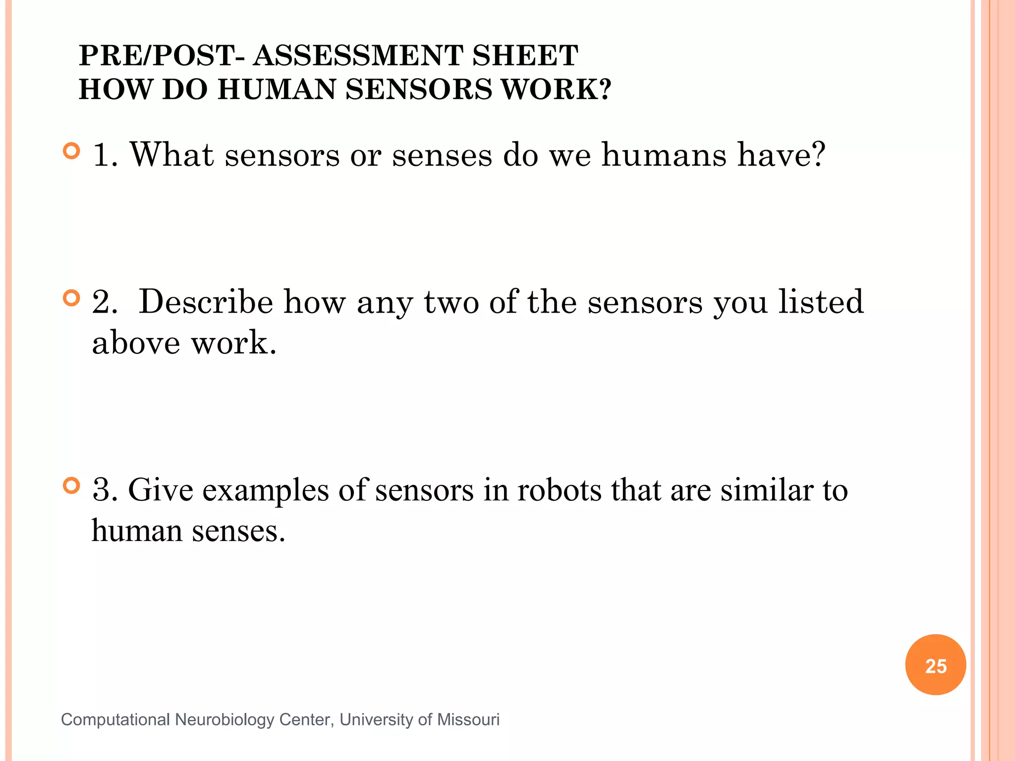 PRE/POST- ASSESSMENT SHEET
  HOW DO HUMAN SENSORS WORK?

   1. What sensors or senses do we humans have?



   2. Describe how any two of the sensors you listed
    above work.



   3. Give examples of sensors in robots that are similar to
    human senses.


                                                                25

Computational Neurobiology Center, University of Missouri
 