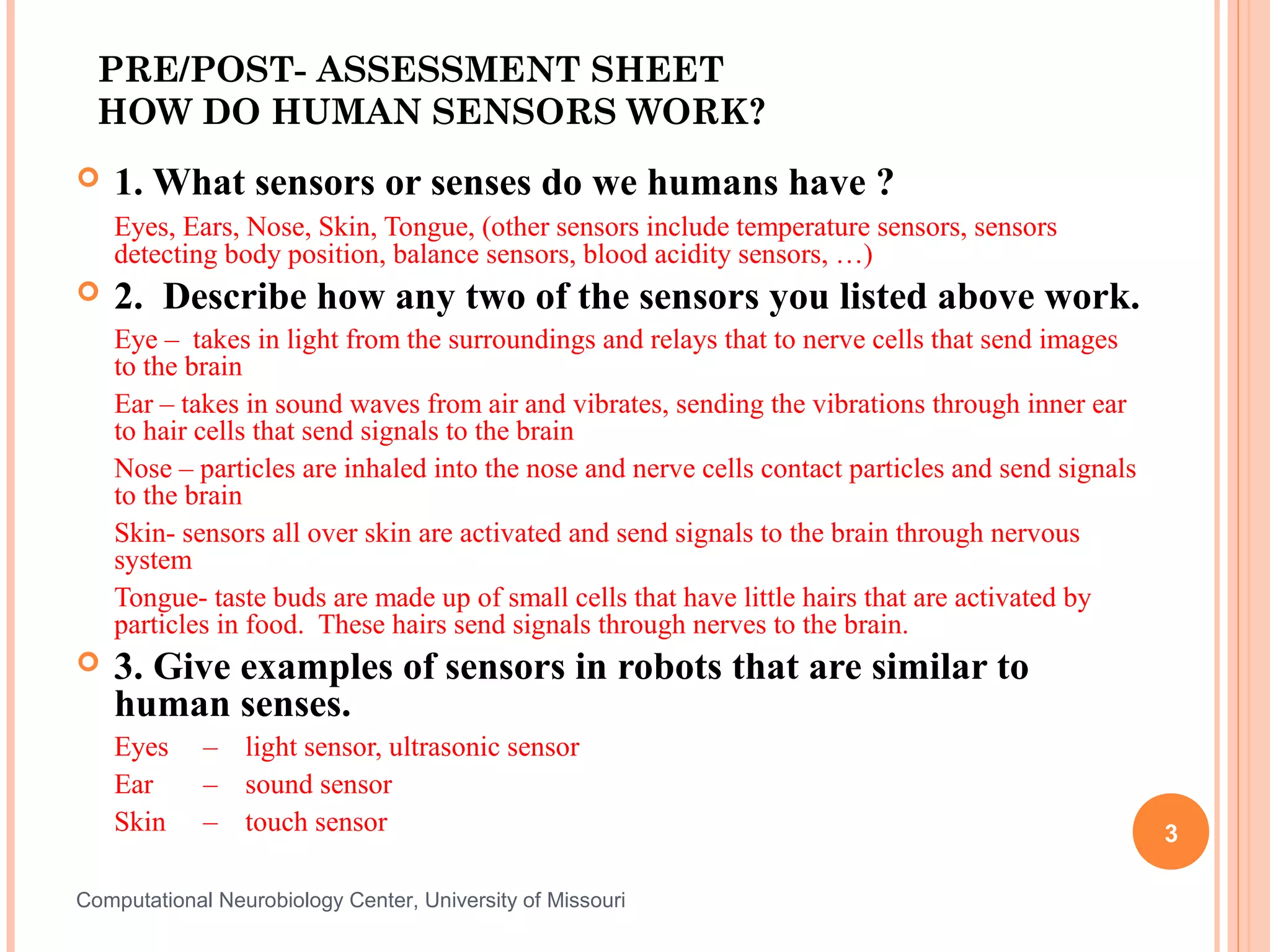 PRE/POST- ASSESSMENT SHEET
  HOW DO HUMAN SENSORS WORK?
   1. What sensors or senses do we humans have ?
    Eyes, Ears, Nose, Skin, Tongue, (other sensors include temperature sensors, sensors
    detecting body position, balance sensors, blood acidity sensors, …)
   2. Describe how any two of the sensors you listed above work.
    Eye – takes in light from the surroundings and relays that to nerve cells that send images
    to the brain
    Ear – takes in sound waves from air and vibrates, sending the vibrations through inner ear
    to hair cells that send signals to the brain
    Nose – particles are inhaled into the nose and nerve cells contact particles and send signals
    to the brain
    Skin- sensors all over skin are activated and send signals to the brain through nervous
    system
    Tongue- taste buds are made up of small cells that have little hairs that are activated by
    particles in food. These hairs send signals through nerves to the brain.
   3. Give examples of sensors in robots that are similar to
    human senses.
    Eyes     – light sensor, ultrasonic sensor
    Ear      – sound sensor
    Skin     – touch sensor                                                                         3

Computational Neurobiology Center, University of Missouri
 