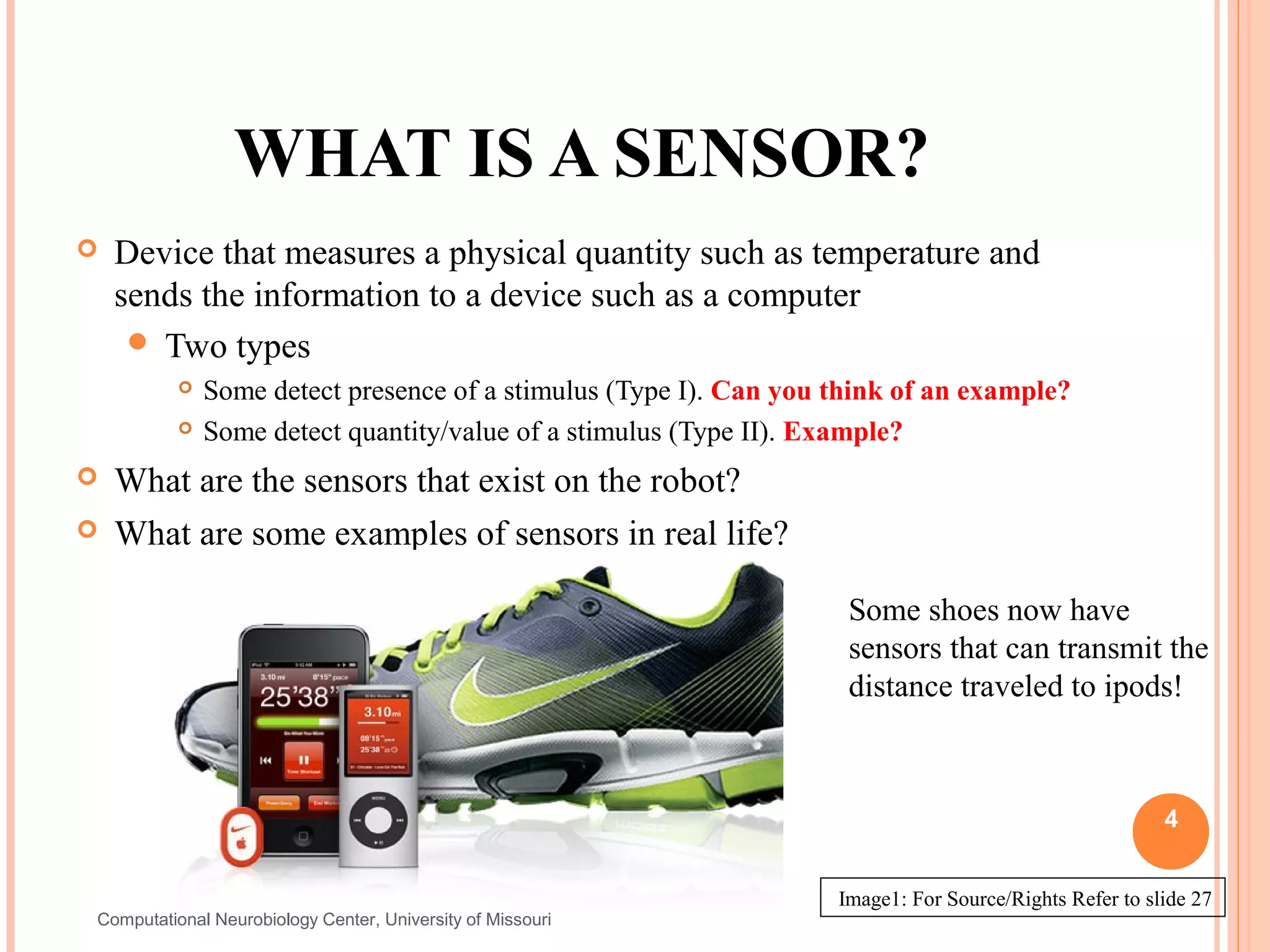 WHAT IS A SENSOR?
   Device that measures a physical quantity such as temperature and
    sends the information to a device such as a computer
      Two types
             Some detect presence of a stimulus (Type I). Can you think of an example?
             Some detect quantity/value of a stimulus (Type II). Example?
   What are the sensors that exist on the robot?
   What are some examples of sensors in real life?

                                                                    Some shoes now have
                                                                    sensors that can transmit the
                                                                    distance traveled to ipods!



                                                                                                        4


                                                                   Image1: For Source/Rights Refer to slide 27
Computational Neurobiology Center, University of Missouri
 