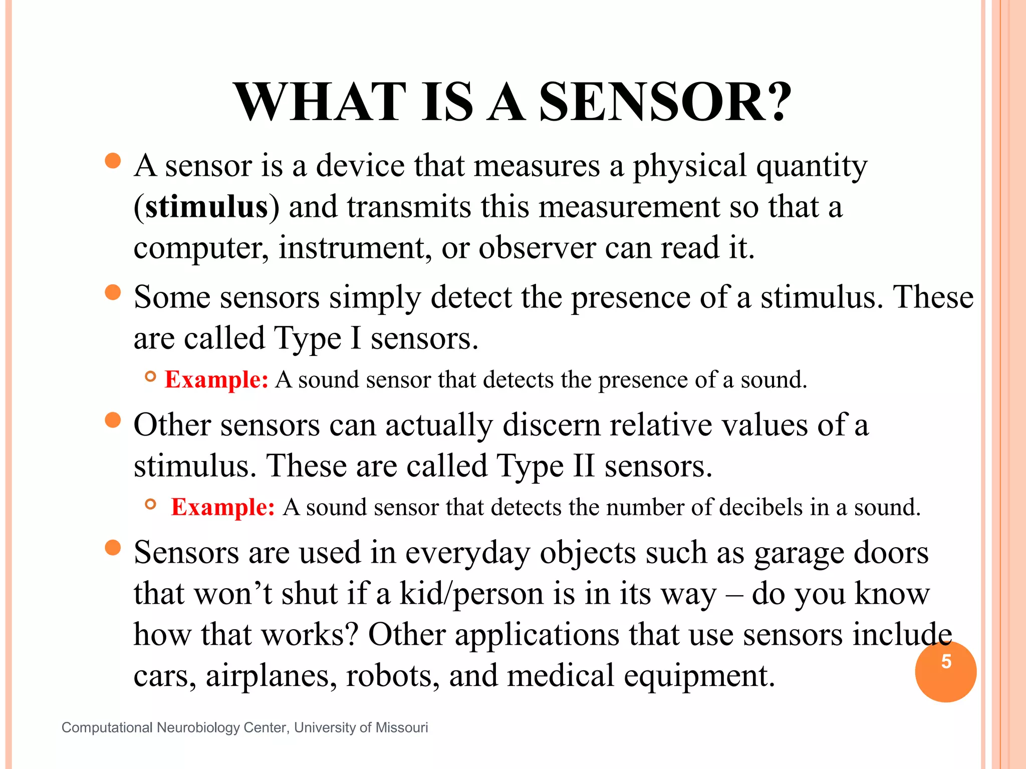 WHAT IS A SENSOR?
       A sensor  is a device that measures a physical quantity
        (stimulus) and transmits this measurement so that a
        computer, instrument, or observer can read it.
       Some sensors simply detect the presence of a stimulus. These
        are called Type I sensors.
               Example: A sound sensor that detects the presence of a sound.
       Other    sensors can actually discern relative values of a
           stimulus. These are called Type II sensors.
               Example: A sound sensor that detects the number of decibels in a sound.
       Sensors     are used in everyday objects such as garage doors
           that won’t shut if a kid/person is in its way – do you know
           how that works? Other applications that use sensors include
                                                                       5
           cars, airplanes, robots, and medical equipment.
Computational Neurobiology Center, University of Missouri
 