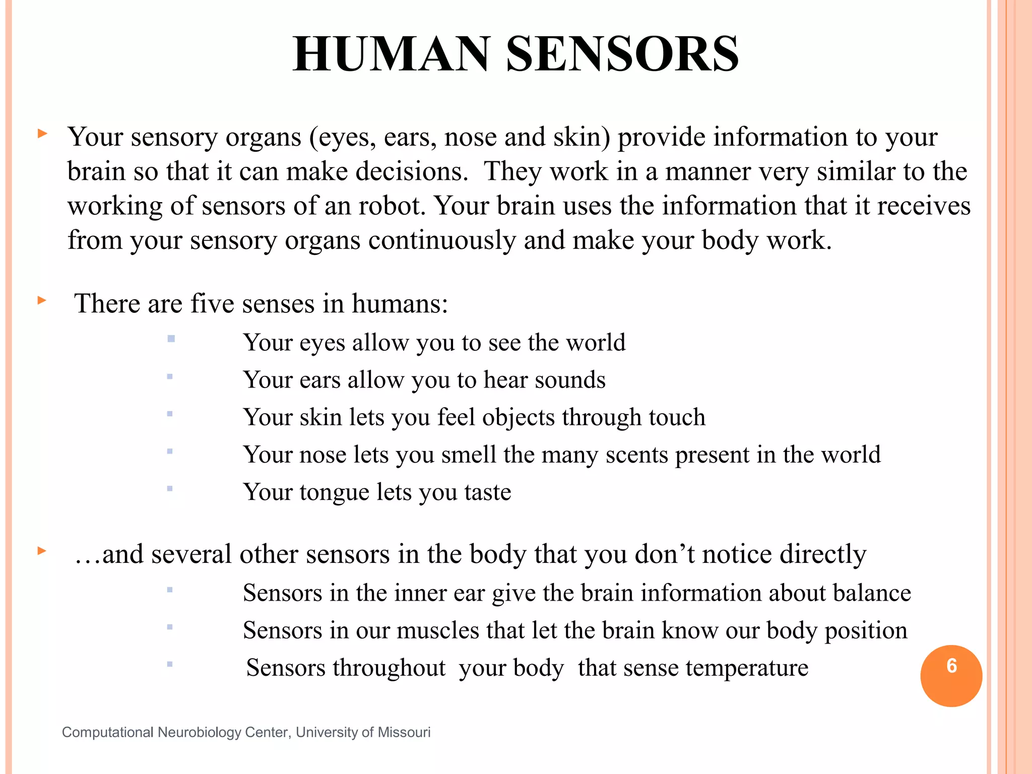 HUMAN SENSORS
   Your sensory organs (eyes, ears, nose and skin) provide information to your
    brain so that it can make decisions. They work in a manner very similar to the
    working of sensors of an robot. Your brain uses the information that it receives
    from your sensory organs continuously and make your body work.

    There are five senses in humans:
                              Your eyes allow you to see the world
                              Your ears allow you to hear sounds
                              Your skin lets you feel objects through touch
                              Your nose lets you smell the many scents present in the world
                              Your tongue lets you taste

    …and several other sensors in the body that you don’t notice directly
                              Sensors in the inner ear give the brain information about balance
                              Sensors in our muscles that let the brain know our body position
                              Sensors throughout your body that sense temperature                 6


    Computational Neurobiology Center, University of Missouri
 