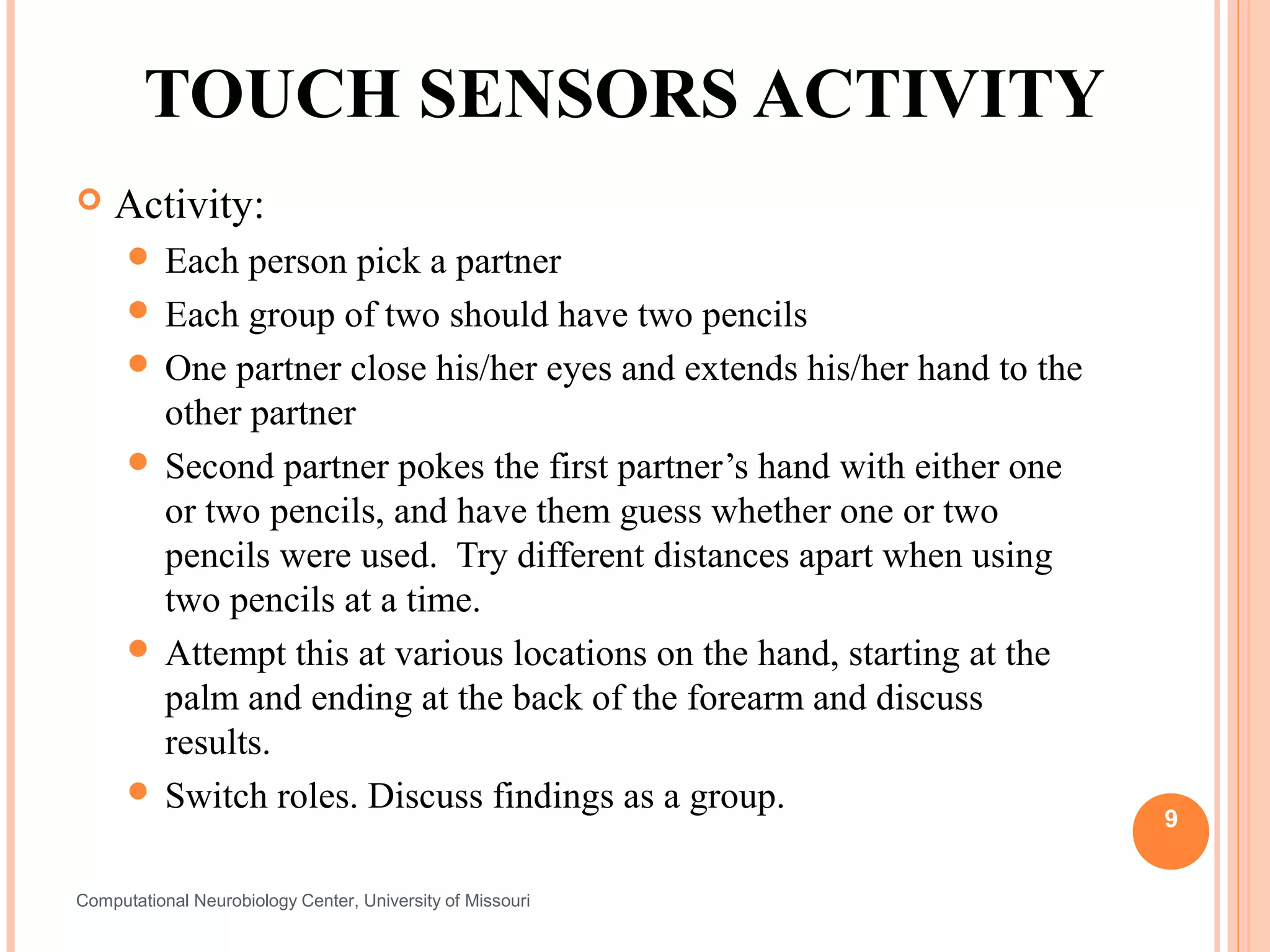 TOUCH SENSORS ACTIVITY
   Activity:
       Each  person pick a partner
       Each group of two should have two pencils
       One partner close his/her eyes and extends his/her hand to the
        other partner
       Second partner pokes the first partner’s hand with either one
        or two pencils, and have them guess whether one or two
        pencils were used. Try different distances apart when using
        two pencils at a time.
       Attempt this at various locations on the hand, starting at the
        palm and ending at the back of the forearm and discuss
        results.
       Switch roles. Discuss findings as a group.
                                                                         9


Computational Neurobiology Center, University of Missouri
 