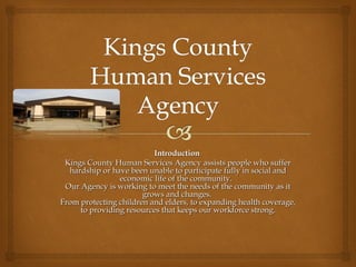 Introduction  Kings County Human Services Agency assists people who suffer hardship or have been unable to participate fully in social and economic life of the community.   Our Agency is working to meet the needs of the community as it grows and changes.  From protecting children and elders, to expanding health coverage, to providing resources that keeps our workforce strong . 