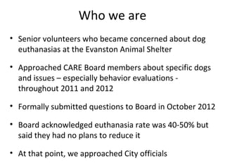 Who we are
• Senior volunteers who became concerned about dog
euthanasias at the Evanston Animal Shelter
• Approached CARE Board members about specific dogs
and issues – especially behavior evaluations -
throughout 2011 and 2012
• Formally submitted questions to Board in October 2012
• Board acknowledged euthanasia rate was 40-50% but
said they had no plans to reduce it
• At that point, we approached City officials
 