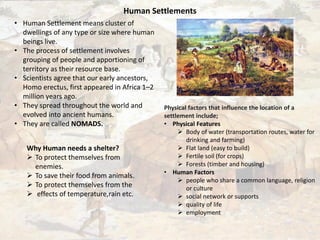 Human Settlements
• Human Settlement means cluster of
dwellings of any type or size where human
beings live.
• The process of settlement involves
grouping of people and apportioning of
territory as their resource base.
• Scientists agree that our early ancestors,
Homo erectus, first appeared in Africa 1–2
million years ago.
• They spread throughout the world and
evolved into ancient humans.
• They are called NOMADS.
Why Human needs a shelter?
 To protect themselves from
enemies.
 To save their food from animals.
 To protect themselves from the
 effects of temperature,rain etc.
Physical factors that influence the location of a
settlement include;
• Physical Features
 Body of water (transportation routes, water for
drinking and farming)
 Flat land (easy to build)
 Fertile soil (for crops)
 Forests (timber and housing)
• Human Factors
 people who share a common language, religion
or culture
 social network or supports
 quality of life
 employment
 