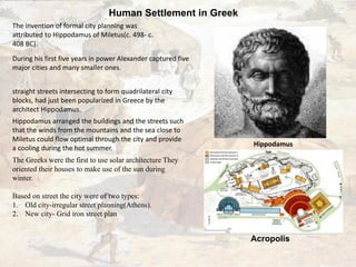 Human Settlement in Greek
The invention of formal city planning was
attributed to Hippodamus of Miletus(c. 498- c.
408 BC).
During his first five years in power Alexander captured five
major cities and many smaller ones.
straight streets intersecting to form quadrilateral city
blocks, had just been popularized in Greece by the
architect Hippodamus.
Hippodamus arranged the buildings and the streets such
that the winds from the mountains and the sea close to
Miletus could flow optimal through the city and provide
a cooling during the hot summer.
The Greeks were the first to use solar architecture They
oriented their houses to make use of the sun during
winter.
Based on street the city were of two types:
1. Old city-irregular street planning(Athens).
2. New city- Grid iron street plan
Hippodamus
Acropolis
 