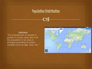 
Population Distribution
Definition:
“The arrangement or spread of
people in a given area; also how
the population of an area is
arranged according to certain
variables such as age, race, etc.”
 