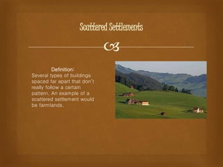 
Scattered Settlements
Definition:
Several types of buildings
spaced far apart that don’t
really follow a certain
pattern. An example of a
scattered settlement would
be farmlands.
 