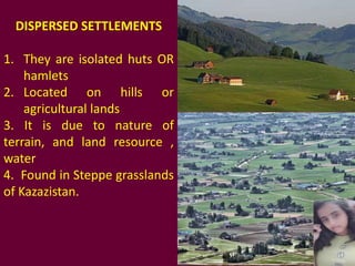 DISPERSED SETTLEMENTS
1. They are isolated huts OR
hamlets
2. Located on hills or
agricultural lands
3. It is due to nature of
terrain, and land resource ,
water
4. Found in Steppe grasslands
of Kazazistan.
 