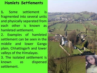 Hamlets Settlements
1. Some settlement is
fragmented into several units
and physically separated from
each other is known as
hamleted settlement.
2. Examples of hamleted
settlement can be seen in the
middle and lower Ganga
plain, Chhattisgarh and lower
valleys of the Himalayas.
3. The isolated settlement is
known as dispersed
settlement.
 