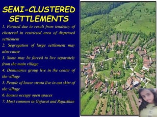 SEMI-CLUSTERED
SETTLEMENTS
1. Formed due to result from tendency of
clustered in restricted area of dispersed
settlement
2. Segregation of large settlement may
also cause
3. Some may be forced to live separately
from the main village
4. Dominance group live in the center of
the village
5. People of lower strata live in out skirt of
the village
6. houses occupy open spaces
7. Most common in Gujarat and Rajasthan
 