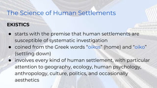 The Science of Human Settlements
EKISTICS
● starts with the premise that human settlements are
susceptible of systematic investigation
● coined from the Greek words “oikos” (home) and “oiko”
(settling down)
● involves every kind of human settlement, with particular
attention to geography, ecology, human psychology,
anthropology, culture, politics, and occasionally
aesthetics
 