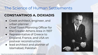 The Science of Human Settlements
CONSTANTINOS A. DOXIADIS
● Greek architect, engineer, and
urban planner
● Chief Town Planning Officer for
the Greater Athens Area in 1937
● Representative of Greece to
England, France, and USA on
postwar reconstruction
● lead architect and planner of
Islamabad, Pakistan
https://www.facebook.com/photo/?fbid=558499929645803&set=a.480611954101268
 