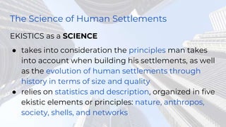 The Science of Human Settlements
EKISTICS as a SCIENCE
● takes into consideration the principles man takes
into account when building his settlements, as well
as the evolution of human settlements through
history in terms of size and quality
● relies on statistics and description, organized in five
ekistic elements or principles: nature, anthropos,
society, shells, and networks
 