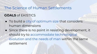 The Science of Human Settlements
GOALS of EKISTICS
● To build a city of optimum size that considers
human dimensions
● Since there is no point in resisting development, it
should try to accommodate technological
evolution and the needs of man within the same
settlement
 