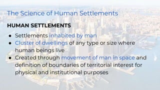 The Science of Human Settlements
HUMAN SETTLEMENTS
● Settlements inhabited by man
● Cluster of dwellings of any type or size where
human beings live
● Created through movement of man in space and
definition of boundaries of territorial interest for
physical and institutional purposes
 